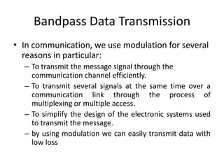 Bandpass Data Transmission
• In communication, we use modulation for several
reasons in particular:
– To transmit the message signal through the
communication channel efficiently.
– To transmit several signals at the same time over a
communication link through the process of
multiplexing or multiple access.
– To simplify the design of the electronic systems used
to transmit the message.
– by using modulation we can easily transmit data with
low loss
 