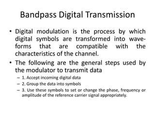 Bandpass Digital Transmission
• Digital modulation is the process by which
digital symbols are transformed into wave-
forms that are compatible with the
characteristics of the channel.
• The following are the general steps used by
the modulator to transmit data
– 1. Accept incoming digital data
– 2. Group the data into symbols
– 3. Use these symbols to set or change the phase, frequency or
amplitude of the reference carrier signal appropriately.
 