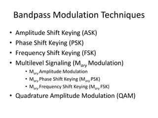 Bandpass Modulation Techniques
• Amplitude Shift Keying (ASK)
• Phase Shift Keying (PSK)
• Frequency Shift Keying (FSK)
• Multilevel Signaling (Mary Modulation)
• Mary Amplitude Modulation
• Mary Phase Shift Keying (Mary PSK)
• Mary Frequency Shift Keying (Mary FSK)
• Quadrature Amplitude Modulation (QAM)
 