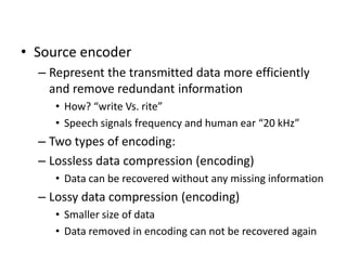 • Source encoder
– Represent the transmitted data more efficiently
and remove redundant information
• How? “write Vs. rite”
• Speech signals frequency and human ear “20 kHz”
– Two types of encoding:
– Lossless data compression (encoding)
• Data can be recovered without any missing information
– Lossy data compression (encoding)
• Smaller size of data
• Data removed in encoding can not be recovered again
 