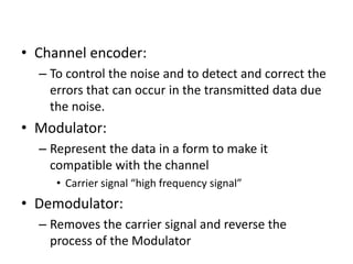 • Channel encoder:
– To control the noise and to detect and correct the
errors that can occur in the transmitted data due
the noise.
• Modulator:
– Represent the data in a form to make it
compatible with the channel
• Carrier signal “high frequency signal”
• Demodulator:
– Removes the carrier signal and reverse the
process of the Modulator
 
