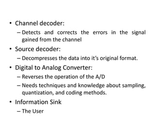 • Channel decoder:
– Detects and corrects the errors in the signal
gained from the channel
• Source decoder:
– Decompresses the data into it’s original format.
• Digital to Analog Converter:
– Reverses the operation of the A/D
– Needs techniques and knowledge about sampling,
quantization, and coding methods.
• Information Sink
– The User
 