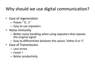 Why should we use digital communication?
• Ease of regeneration
– Pulses “ 0 , 1”
– Easy to use repeaters
• Noise immunity
– Better noise handling when using repeaters that repeats
the original signal
– Easy to differentiate between the values “either 0 or 1”
• Ease of Transmission
– Less errors
– Faster !
– Better productivity
 
