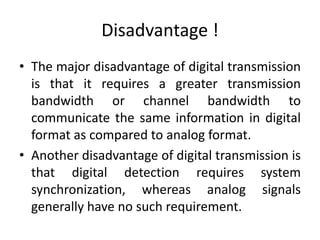 Disadvantage !
• The major disadvantage of digital transmission
is that it requires a greater transmission
bandwidth or channel bandwidth to
communicate the same information in digital
format as compared to analog format.
• Another disadvantage of digital transmission is
that digital detection requires system
synchronization, whereas analog signals
generally have no such requirement.
 