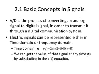 2.1 Basic Concepts in Signals
• A/D is the process of converting an analog
signal to digital signal, in order to transmit it
through a digital communication system.
• Electric Signals can be represented either in
Time domain or frequency domain.
– Time domain i.e
– We can get the value of that signal at any time (t)
by substituting in the v(t) equation.
v(t) 2sin(2 1000t 45)
 