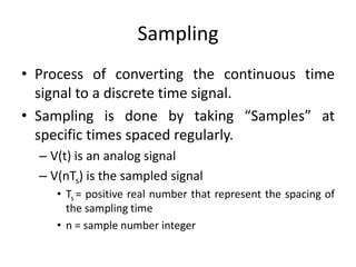 Sampling
• Process of converting the continuous time
signal to a discrete time signal.
• Sampling is done by taking “Samples” at
specific times spaced regularly.
– V(t) is an analog signal
– V(nTs) is the sampled signal
• Ts = positive real number that represent the spacing of
the sampling time
• n = sample number integer
 