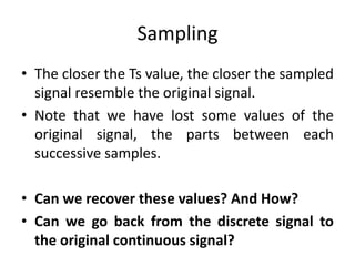 Sampling
• The closer the Ts value, the closer the sampled
signal resemble the original signal.
• Note that we have lost some values of the
original signal, the parts between each
successive samples.
• Can we recover these values? And How?
• Can we go back from the discrete signal to
the original continuous signal?
 