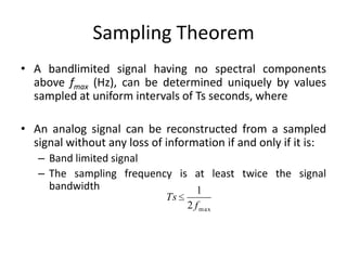 Sampling Theorem
• A bandlimited signal having no spectral components
above fmax (Hz), can be determined uniquely by values
sampled at uniform intervals of Ts seconds, where
• An analog signal can be reconstructed from a sampled
signal without any loss of information if and only if it is:
– Band limited signal
– The sampling frequency is at least twice the signal
bandwidth
Ts
1
2 fmax
 