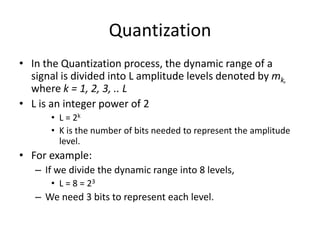 Quantization
• In the Quantization process, the dynamic range of a
signal is divided into L amplitude levels denoted by mk,
where k = 1, 2, 3, .. L
• L is an integer power of 2
• L = 2k
• K is the number of bits needed to represent the amplitude
level.
• For example:
– If we divide the dynamic range into 8 levels,
• L = 8 = 23
– We need 3 bits to represent each level.
 