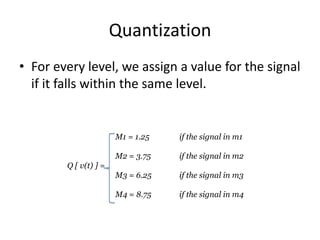 Quantization
• For every level, we assign a value for the signal
if it falls within the same level.
M1 = 1.25 if the signal in m1
M2 = 3.75 if the signal in m2
Q [ v(t) ] =
M3 = 6.25 if the signal in m3
M4 = 8.75 if the signal in m4
 