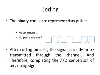 Coding
• The binary codes are represented as pulses
• Pulse means 1
• No pulse means 0
• After coding process, the signal is ready to be
transmitted through the channel. And
Therefore, completing the A/D conversion of
an analog signal.
 