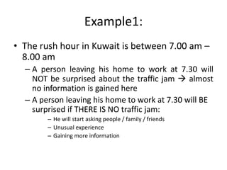 Example1:
• The rush hour in Kuwait is between 7.00 am –
8.00 am
– A person leaving his home to work at 7.30 will
NOT be surprised about the traffic jam  almost
no information is gained here
– A person leaving his home to work at 7.30 will BE
surprised if THERE IS NO traffic jam:
– He will start asking people / family / friends
– Unusual experience
– Gaining more information
 