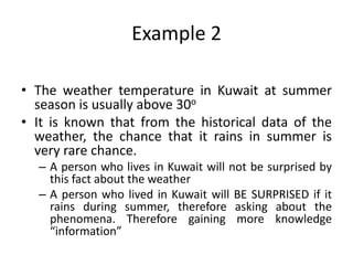 Example 2
• The weather temperature in Kuwait at summer
season is usually above 30o
• It is known that from the historical data of the
weather, the chance that it rains in summer is
very rare chance.
– A person who lives in Kuwait will not be surprised by
this fact about the weather
– A person who lived in Kuwait will BE SURPRISED if it
rains during summer, therefore asking about the
phenomena. Therefore gaining more knowledge
“information”
 