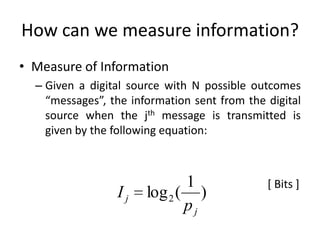 How can we measure information?
• Measure of Information
– Given a digital source with N possible outcomes
“messages”, the information sent from the digital
source when the jth message is transmitted is
given by the following equation:
[ Bits ]
Ij log2(
1
pj
)
 