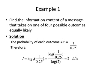 Example 1
• Find the information content of a message
that takes on one of four possible outcomes
equally likely
• Solution
The probability of each outcome = P =
Therefore,
1
0.25
I log2(
1
0.25
)
log(
1
0.25
)
log(2)
2 bits
 
