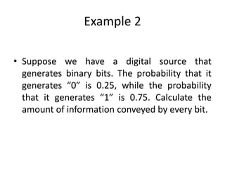 Example 2
• Suppose we have a digital source that
generates binary bits. The probability that it
generates “0” is 0.25, while the probability
that it generates “1” is 0.75. Calculate the
amount of information conveyed by every bit.
 