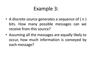 Example 3:
• A discrete source generates a sequence of ( n )
bits. How many possible messages can we
receive from this source?
• Assuming all the messages are equally likely to
occur, how much information is conveyed by
each message?
 