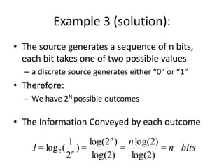 Example 3 (solution):
• The source generates a sequence of n bits,
each bit takes one of two possible values
– a discrete source generates either “0” or “1”
• Therefore:
– We have 2N possible outcomes
• The Information Conveyed by each outcome
I log2(
1
2n
)
log(2n
)
log(2)
nlog(2)
log(2)
n bits
 
