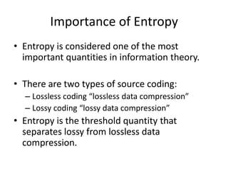 Importance of Entropy
• Entropy is considered one of the most
important quantities in information theory.
• There are two types of source coding:
– Lossless coding “lossless data compression”
– Lossy coding “lossy data compression”
• Entropy is the threshold quantity that
separates lossy from lossless data
compression.
 