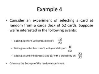 Example 4
• Consider an experiment of selecting a card at
random from a cards deck of 52 cards. Suppose
we’re interested in the following events:
– Getting a picture, with probability of :
– Getting a number less than 3, with probability of:
– Getting a number between 3 and 10, with a probability of:
• Calculate the Entropy of this random experiment.
52
12
8
52
32
52
 