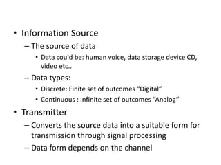 • Information Source
– The source of data
• Data could be: human voice, data storage device CD,
video etc..
– Data types:
• Discrete: Finite set of outcomes “Digital”
• Continuous : Infinite set of outcomes “Analog”
• Transmitter
– Converts the source data into a suitable form for
transmission through signal processing
– Data form depends on the channel
 