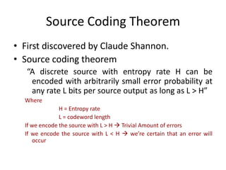 Source Coding Theorem
• First discovered by Claude Shannon.
• Source coding theorem
“A discrete source with entropy rate H can be
encoded with arbitrarily small error probability at
any rate L bits per source output as long as L > H”
Where
H = Entropy rate
L = codeword length
If we encode the source with L > H  Trivial Amount of errors
If we encode the source with L < H  we’re certain that an error will
occur
 