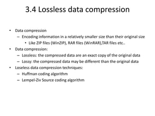 3.4 Lossless data compression
• Data compression
– Encoding information in a relatively smaller size than their original size
• Like ZIP files (WinZIP), RAR files (WinRAR),TAR files etc..
• Data compression:
– Lossless: the compressed data are an exact copy of the original data
– Lossy: the compressed data may be different than the original data
• Loseless data compression techniques:
– Huffman coding algorithm
– Lempel-Ziv Source coding algorithm
 