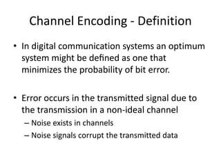 Channel Encoding - Definition
• In digital communication systems an optimum
system might be deﬁned as one that
minimizes the probability of bit error.
• Error occurs in the transmitted signal due to
the transmission in a non-ideal channel
– Noise exists in channels
– Noise signals corrupt the transmitted data
 