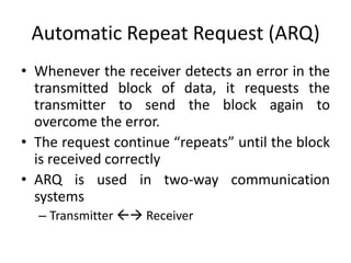 Automatic Repeat Request (ARQ)
• Whenever the receiver detects an error in the
transmitted block of data, it requests the
transmitter to send the block again to
overcome the error.
• The request continue “repeats” until the block
is received correctly
• ARQ is used in two-way communication
systems
– Transmitter  Receiver
 