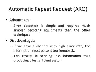 Automatic Repeat Request (ARQ)
• Advantages:
– Error detection is simple and requires much
simpler decoding equipments than the other
techniques
• Disadvantages:
– If we have a channel with high error rate, the
information must be sent too frequently.
– This results in sending less information thus
producing a less efficient system
 