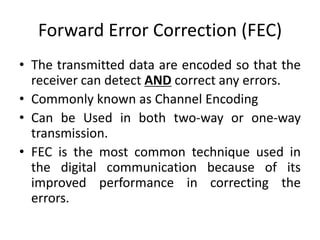 Forward Error Correction (FEC)
• The transmitted data are encoded so that the
receiver can detect AND correct any errors.
• Commonly known as Channel Encoding
• Can be Used in both two-way or one-way
transmission.
• FEC is the most common technique used in
the digital communication because of its
improved performance in correcting the
errors.
 