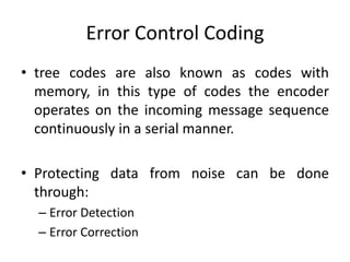 Error Control Coding
• tree codes are also known as codes with
memory, in this type of codes the encoder
operates on the incoming message sequence
continuously in a serial manner.
• Protecting data from noise can be done
through:
– Error Detection
– Error Correction
 