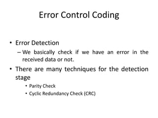 Error Control Coding
• Error Detection
– We basically check if we have an error in the
received data or not.
• There are many techniques for the detection
stage
• Parity Check
• Cyclic Redundancy Check (CRC)
 