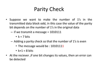 Parity Check
• Suppose we want to make the number of 1’s in the
transmitted data block odd, in this case the value of the parity
bit depends on the number of 1’s in the original data
– if we transmit a message = 1010111
• k = 7 bits
– Adding a parity check so that the number of 1’s is even
• The message would be : 10101111
• k+1 = 8 bits
• At the reciever ,if one bit changes its values, then an error can
be detected
 