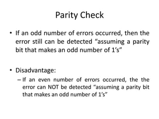 Parity Check
• If an odd number of errors occurred, then the
error still can be detected “assuming a parity
bit that makes an odd number of 1’s”
• Disadvantage:
– If an even number of errors occurred, the the
error can NOT be detected “assuming a parity bit
that makes an odd number of 1’s”
 