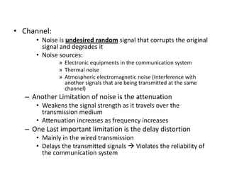 • Channel:
• Noise is undesired random signal that corrupts the original
signal and degrades it
• Noise sources:
» Electronic equipments in the communication system
» Thermal noise
» Atmospheric electromagnetic noise (Interference with
another signals that are being transmitted at the same
channel)
– Another Limitation of noise is the attenuation
• Weakens the signal strength as it travels over the
transmission medium
• Attenuation increases as frequency increases
– One Last important limitation is the delay distortion
• Mainly in the wired transmission
• Delays the transmitted signals  Violates the reliability of
the communication system
 
