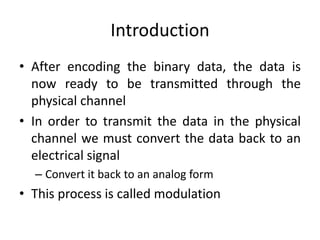 Introduction
• After encoding the binary data, the data is
now ready to be transmitted through the
physical channel
• In order to transmit the data in the physical
channel we must convert the data back to an
electrical signal
– Convert it back to an analog form
• This process is called modulation
 