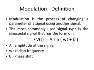Modulation - Definition
• Modulation is the process of changing a
parameter of a signal using another signal.
• The most commonly used signal type is the
sinusoidal signal that has the form of :
•V(t) = A sin ( wt + θ )
• A : amplitude of the signla
• w : radian frequency
• θ : Phase shift
 