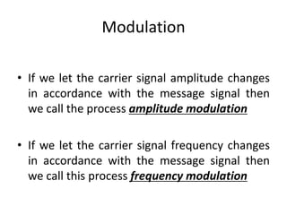 Modulation
• If we let the carrier signal amplitude changes
in accordance with the message signal then
we call the process amplitude modulation
• If we let the carrier signal frequency changes
in accordance with the message signal then
we call this process frequency modulation
 