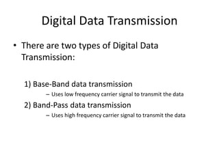 Digital Data Transmission
• There are two types of Digital Data
Transmission:
1) Base-Band data transmission
– Uses low frequency carrier signal to transmit the data
2) Band-Pass data transmission
– Uses high frequency carrier signal to transmit the data
 