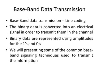 Base-Band Data Transmission
• Base-Band data transmission = Line coding
• The binary data is converted into an electrical
signal in order to transmit them in the channel
• Binary data are represented using amplitudes
for the 1’s and 0’s
• We will presenting some of the common base-
band signaling techniques used to transmit
the information
 