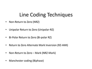 Line Coding Techniques
• Non-Return to Zero (NRZ)
• Unipolar Return to Zero (Unipolar-RZ)
• Bi-Polar Return to Zero (Bi-polar RZ)
• Return to Zero Alternate Mark Inversion (RZ-AMI)
• Non-Return to Zero – Mark (NRZ-Mark)
• Manchester coding (Biphase)
 