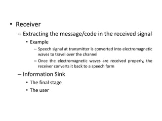• Receiver
– Extracting the message/code in the received signal
• Example
– Speech signal at transmitter is converted into electromagnetic
waves to travel over the channel
– Once the electromagnetic waves are received properly, the
receiver converts it back to a speech form
– Information Sink
• The final stage
• The user
 