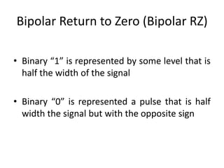 Bipolar Return to Zero (Bipolar RZ)
• Binary “1” is represented by some level that is
half the width of the signal
• Binary “0” is represented a pulse that is half
width the signal but with the opposite sign
 