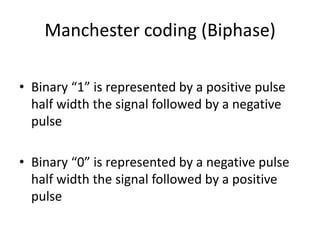 Manchester coding (Biphase)
• Binary “1” is represented by a positive pulse
half width the signal followed by a negative
pulse
• Binary “0” is represented by a negative pulse
half width the signal followed by a positive
pulse
 