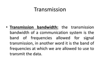 Transmission
• Transmission bandwidth: the transmission
bandwidth of a communication system is the
band of frequencies allowed for signal
transmission, in another word it is the band of
frequencies at which we are allowed to use to
transmit the data.
 