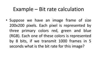Example – Bit rate calculation
• Suppose we have an image frame of size
200x200 pixels. Each pixel is represented by
three primary colors red, green and blue
(RGB). Each one of these colors is represented
by 8 bits, if we transmit 1000 frames in 5
seconds what is the bit rate for this image?
 