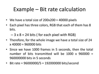 Example – Bit rate calculation
• We have a total size of 200x200 = 40000 pixels
• Each pixel has three colors, RGB that each of them has 8
bits.
– 3 x 8 = 24 bits ( for each pixel with RGB)
• Therefore, for the whole image we have a total size of 24
x 40000 = 960000 bits
• Since we have 1000 frames in 5 seconds, then the total
number of bits transmitted will be 1000 x 960000 =
960000000 bits in 5 seconds
• Bit rate = 96000000/5 = 192000000 bits/second
 