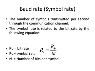 Baud rate (Symbol rate)
• The number of symbols transmitted per second
through the communication channel.
• The symbol rate is related to the bit rate by the
following equation:
• Rb = bit rate
• Rs = symbol rate
• N = Number of bits per symbol
Rs
Rb
N
 