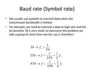 Baud rate (Symbol rate)
• We usually use symbols to transmit data when the
transmission bandwidth is limited
• For example, we need to transmit a data at high rate and the
bit duration Tb is very small; to overcome this problem we
take a group of more than one bit, say 2, therefore :
Tb fo
1
Tb
2Tb f
1
2Tb
1
2
fo
4Tb f
1
4Tb
1
4
fo
 